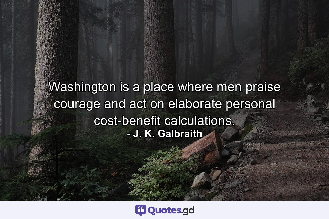 Washington is a place where men praise courage and act on elaborate personal cost-benefit calculations. - Quote by J. K. Galbraith