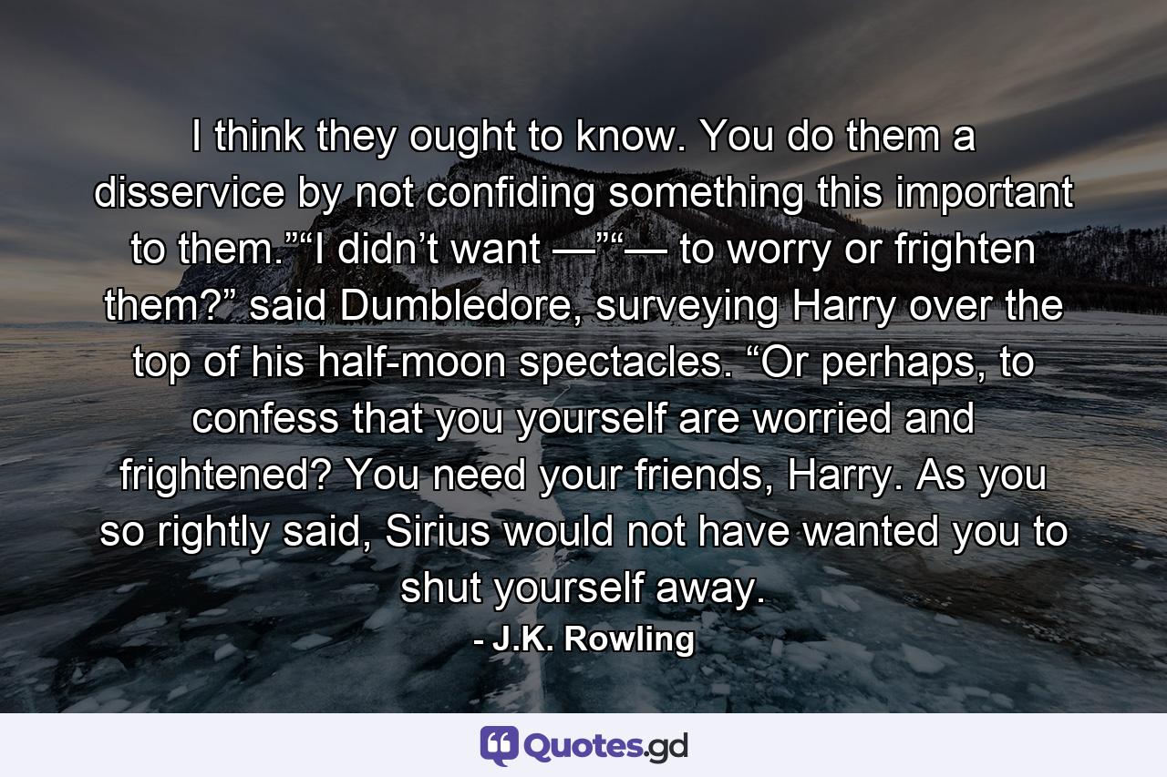 I think they ought to know. You do them a disservice by not confiding something this important to them.”“I didn’t want —”“— to worry or frighten them?” said Dumbledore, surveying Harry over the top of his half-moon spectacles. “Or perhaps, to confess that you yourself are worried and frightened? You need your friends, Harry. As you so rightly said, Sirius would not have wanted you to shut yourself away. - Quote by J.K. Rowling