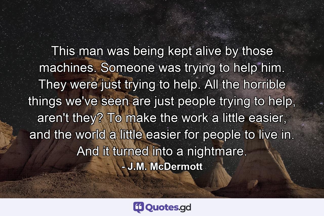 This man was being kept alive by those machines. Someone was trying to help him. They were just trying to help. All the horrible things we've seen are just people trying to help, aren't they? To make the work a little easier, and the world a little easier for people to live in. And it turned into a nightmare. - Quote by J.M. McDermott