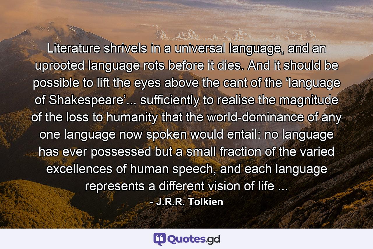 Literature shrivels in a universal language, and an uprooted language rots before it dies. And it should be possible to lift the eyes above the cant of the ‘language of Shakespeare’... sufficiently to realise the magnitude of the loss to humanity that the world-dominance of any one language now spoken would entail: no language has ever possessed but a small fraction of the varied excellences of human speech, and each language represents a different vision of life ... - Quote by J.R.R. Tolkien