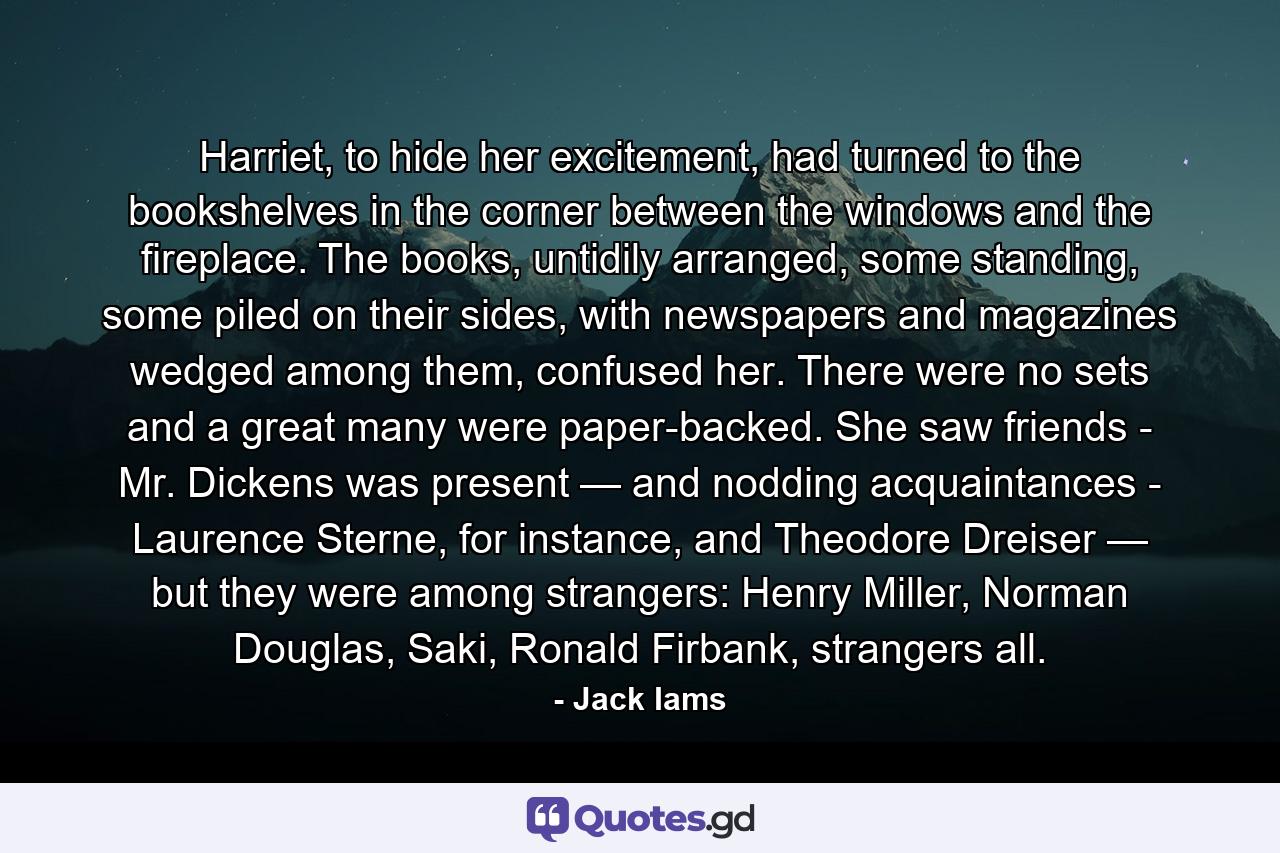 Harriet, to hide her excitement, had turned to the bookshelves in the corner between the windows and the fireplace. The books, untidily arranged, some standing, some piled on their sides, with newspapers and magazines wedged among them, confused her. There were no sets and a great many were paper-backed. She saw friends - Mr. Dickens was present — and nodding acquaintances - Laurence Sterne, for instance, and Theodore Dreiser — but they were among strangers: Henry Miller, Norman Douglas, Saki, Ronald Firbank, strangers all. - Quote by Jack Iams