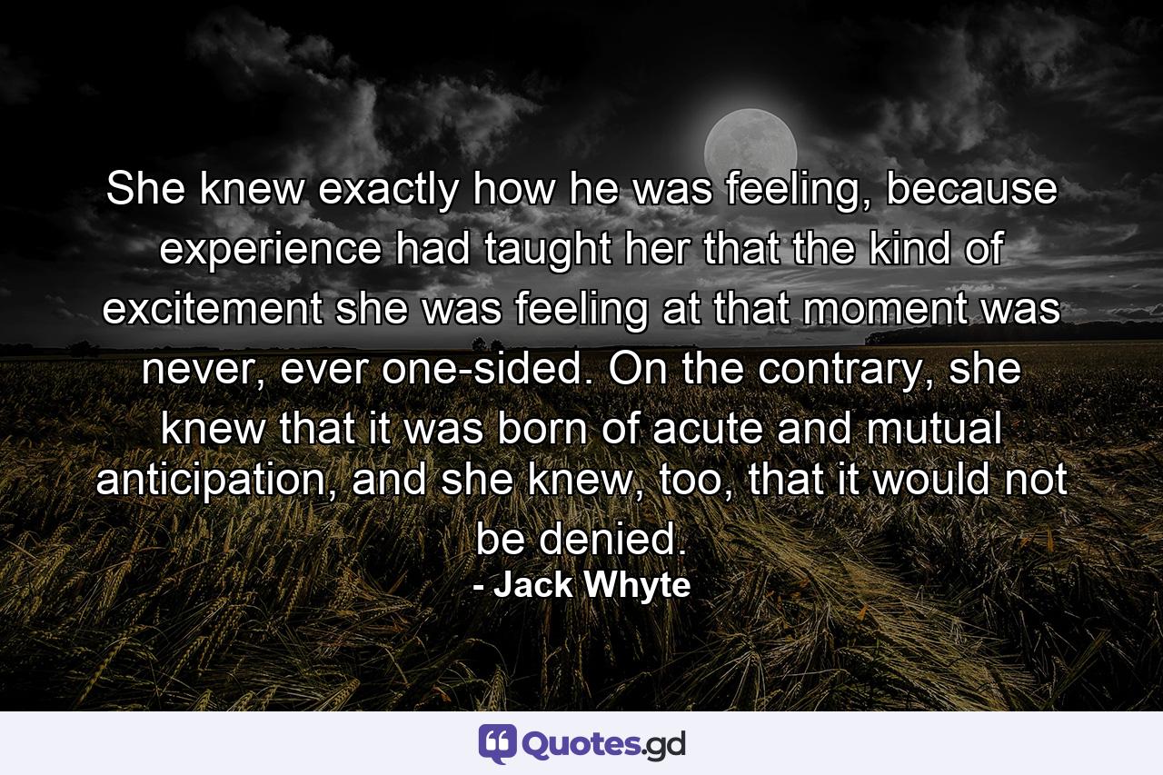 She knew exactly how he was feeling, because experience had taught her that the kind of excitement she was feeling at that moment was never, ever one-sided. On the contrary, she knew that it was born of acute and mutual anticipation, and she knew, too, that it would not be denied. - Quote by Jack Whyte