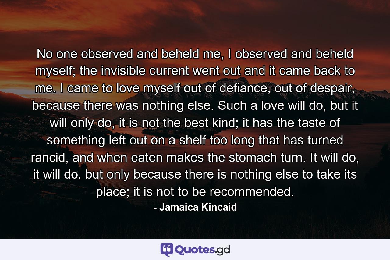 No one observed and beheld me, I observed and beheld myself; the invisible current went out and it came back to me. I came to love myself out of defiance, out of despair, because there was nothing else. Such a love will do, but it will only do, it is not the best kind; it has the taste of something left out on a shelf too long that has turned rancid, and when eaten makes the stomach turn. It will do, it will do, but only because there is nothing else to take its place; it is not to be recommended. - Quote by Jamaica Kincaid