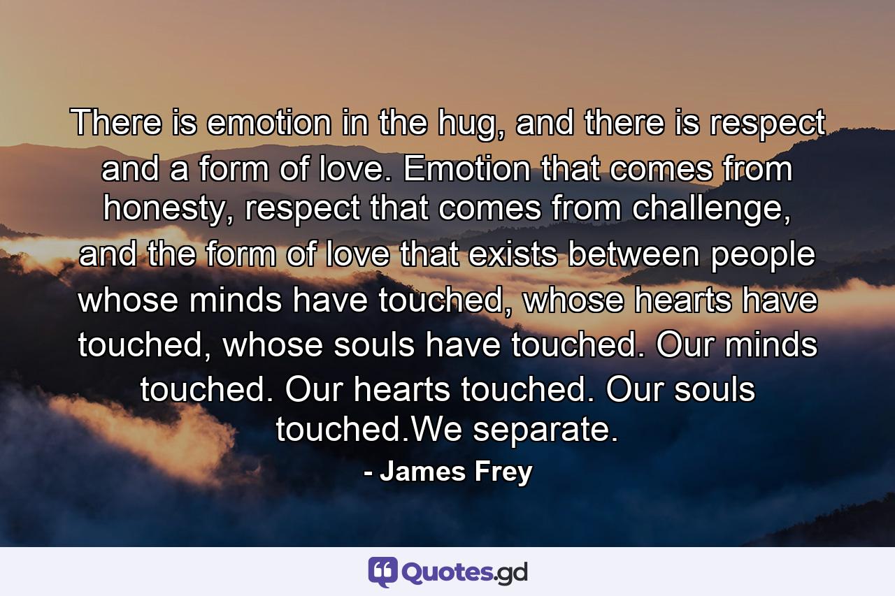 There is emotion in the hug, and there is respect and a form of love. Emotion that comes from honesty, respect that comes from challenge, and the form of love that exists between people whose minds have touched, whose hearts have touched, whose souls have touched. Our minds touched. Our hearts touched. Our souls touched.We separate. - Quote by James Frey