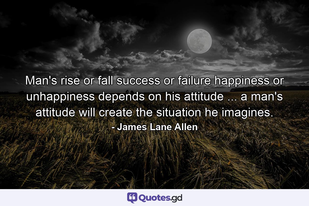 Man's rise or fall  success or failure  happiness or unhappiness depends on his attitude ... a man's attitude will create the situation he imagines. - Quote by James Lane Allen