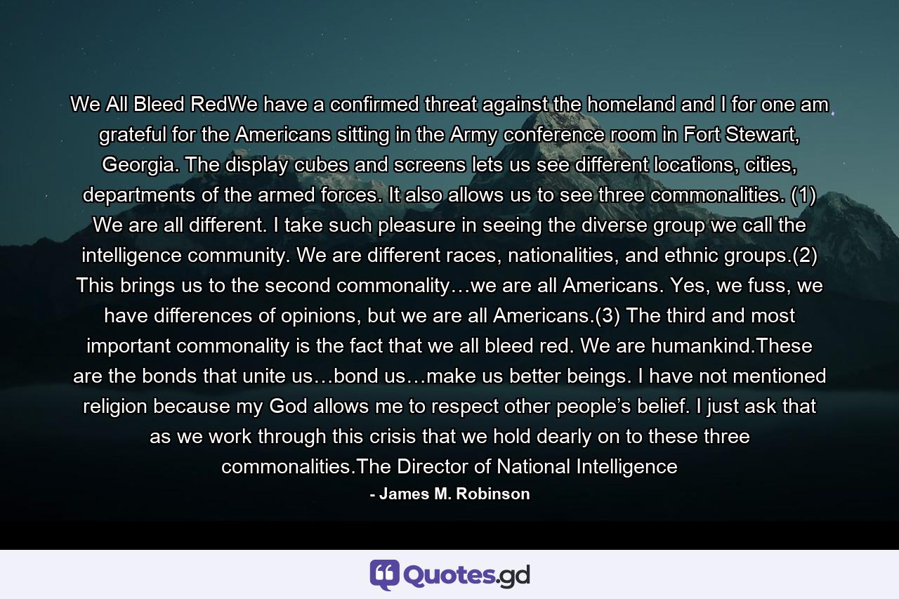 We All Bleed RedWe have a confirmed threat against the homeland and I for one am grateful for the Americans sitting in the Army conference room in Fort Stewart, Georgia. The display cubes and screens lets us see different locations, cities, departments of the armed forces. It also allows us to see three commonalities. (1) We are all different. I take such pleasure in seeing the diverse group we call the intelligence community. We are different races, nationalities, and ethnic groups.(2) This brings us to the second commonality…we are all Americans. Yes, we fuss, we have differences of opinions, but we are all Americans.(3) The third and most important commonality is the fact that we all bleed red. We are humankind.These are the bonds that unite us…bond us…make us better beings. I have not mentioned religion because my God allows me to respect other people’s belief. I just ask that as we work through this crisis that we hold dearly on to these three commonalities.The Director of National Intelligence - Quote by James M. Robinson