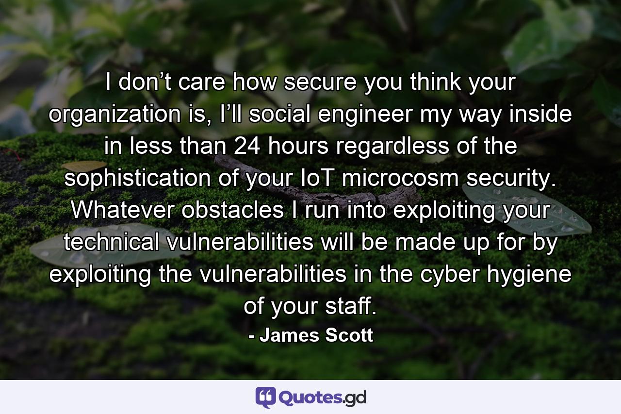 I don’t care how secure you think your organization is, I’ll social engineer my way inside in less than 24 hours regardless of the sophistication of your IoT microcosm security. Whatever obstacles I run into exploiting your technical vulnerabilities will be made up for by exploiting the vulnerabilities in the cyber hygiene of your staff. - Quote by James Scott