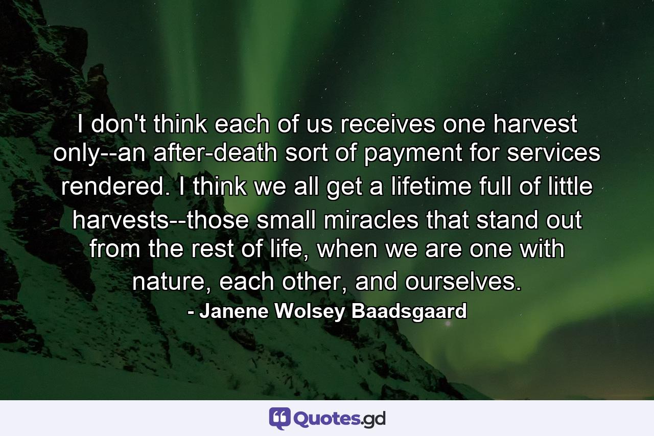 I don't think each of us receives one harvest only--an after-death sort of payment for services rendered. I think we all get a lifetime full of little harvests--those small miracles that stand out from the rest of life, when we are one with nature, each other, and ourselves. - Quote by Janene Wolsey Baadsgaard