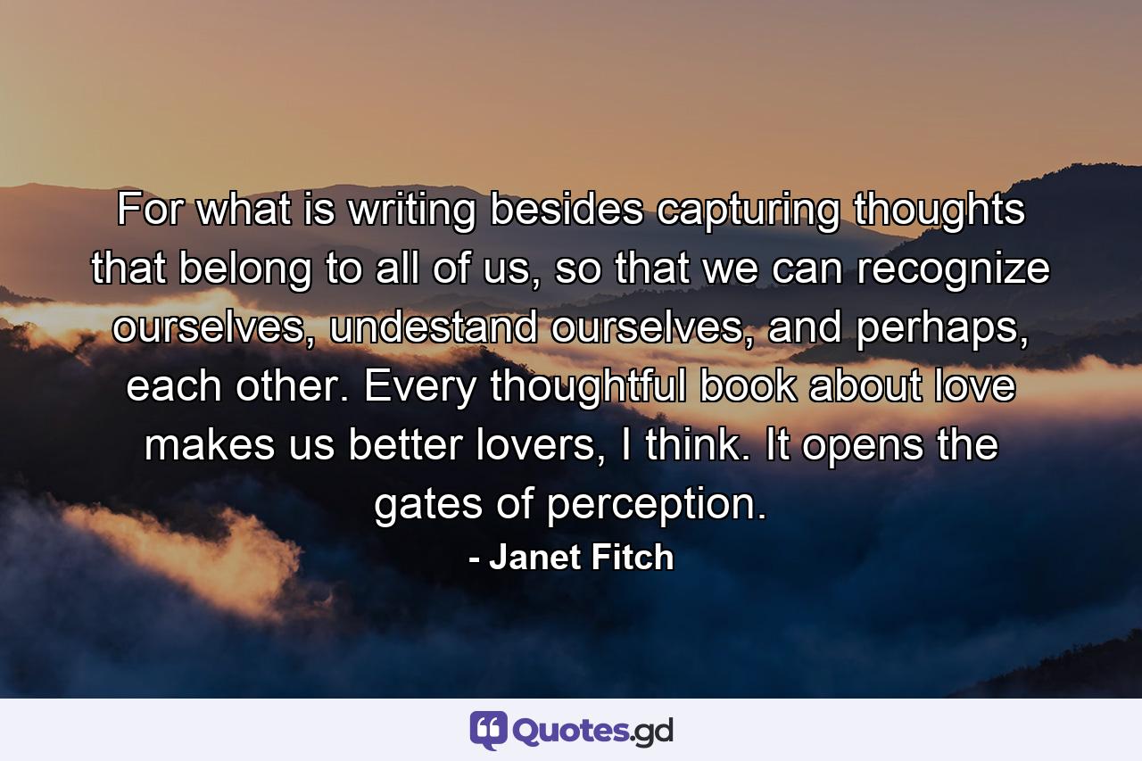 For what is writing besides capturing thoughts that belong to all of us, so that we can recognize ourselves, undestand ourselves, and perhaps, each other. Every thoughtful book about love makes us better lovers, I think. It opens the gates of perception. - Quote by Janet Fitch