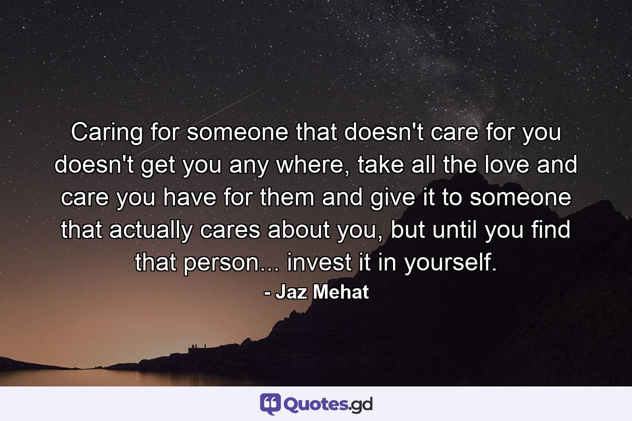 Caring for someone that doesn't care for you doesn't get you any where, take all the love and care you have for them and give it to someone that actually cares about you, but until you find that person... invest it in yourself. - Quote by Jaz Mehat