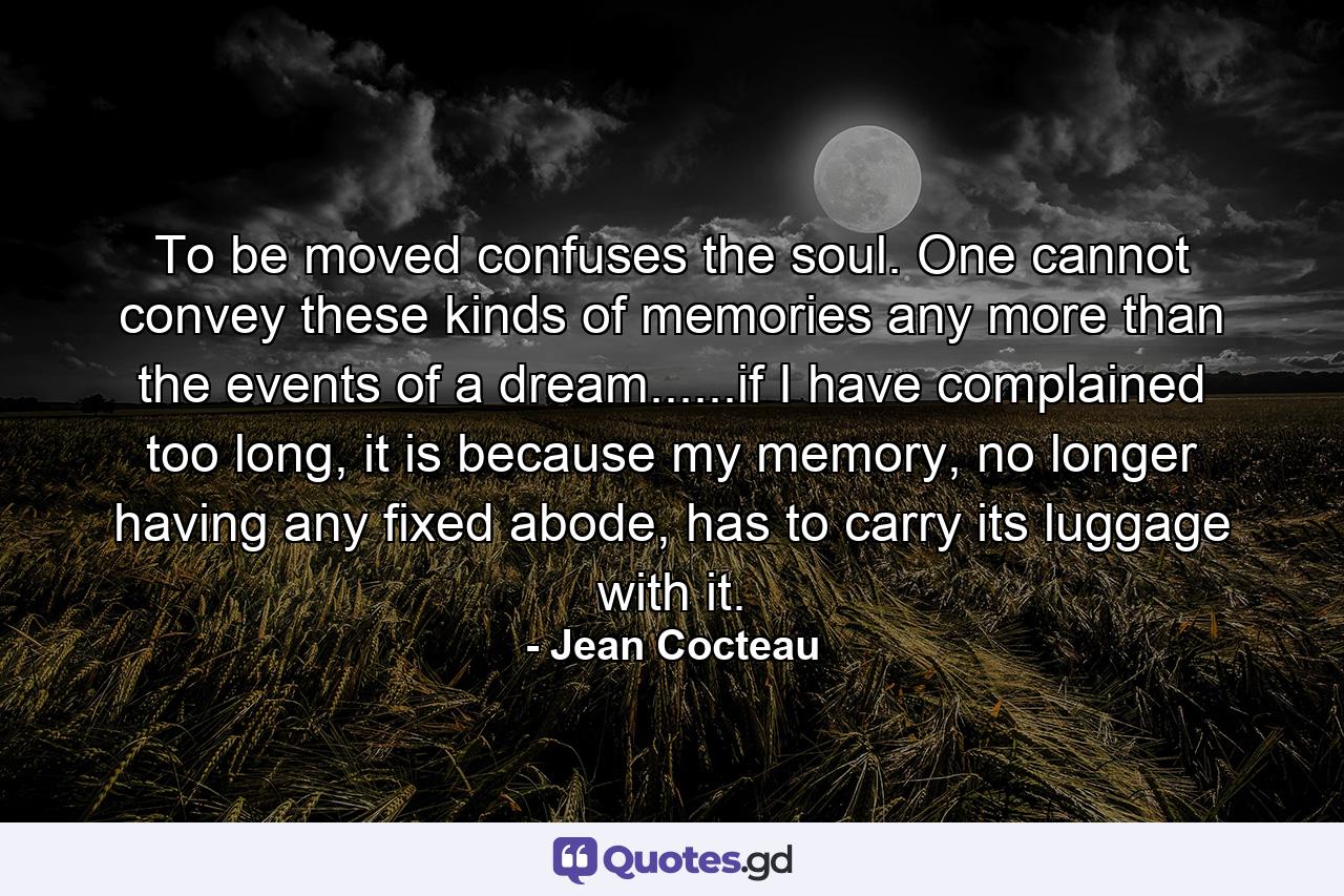 To be moved confuses the soul. One cannot convey these kinds of memories any more than the events of a dream......if I have complained too long, it is because my memory, no longer having any fixed abode, has to carry its luggage with it. - Quote by Jean Cocteau