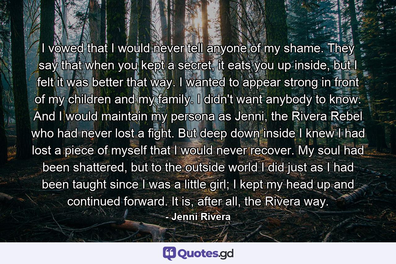 I vowed that I would never tell anyone of my shame. They say that when you kept a secret, it eats you up inside, but I felt it was better that way. I wanted to appear strong in front of my children and my family. I didn't want anybody to know. And I would maintain my persona as Jenni, the Rivera Rebel who had never lost a fight. But deep down inside I knew I had lost a piece of myself that I would never recover. My soul had been shattered, but to the outside world I did just as I had been taught since I was a little girl; I kept my head up and continued forward. It is, after all, the Rivera way. - Quote by Jenni Rivera