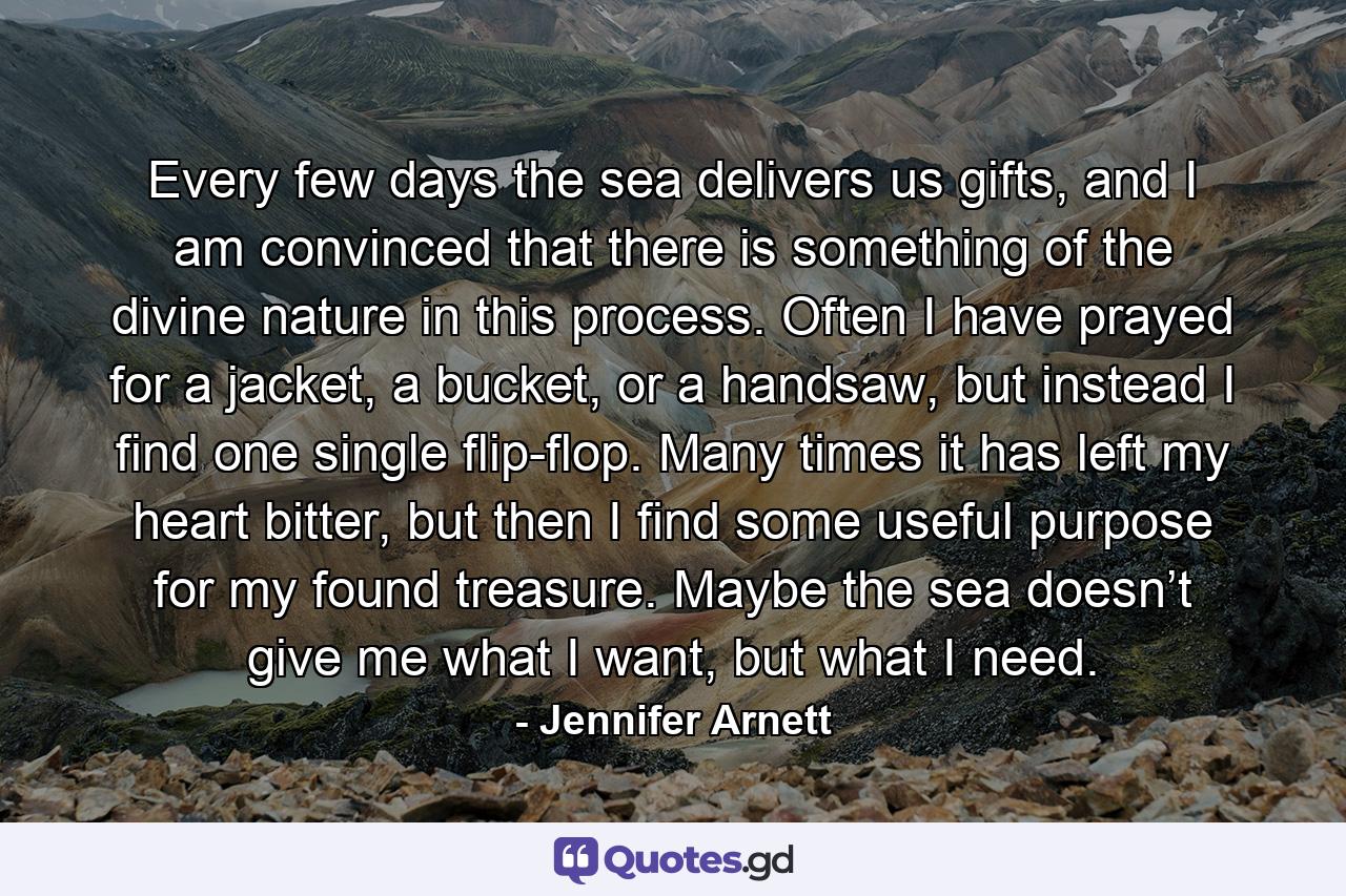 Every few days the sea delivers us gifts, and I am convinced that there is something of the divine nature in this process. Often I have prayed for a jacket, a bucket, or a handsaw, but instead I find one single flip-flop. Many times it has left my heart bitter, but then I find some useful purpose for my found treasure. Maybe the sea doesn’t give me what I want, but what I need. - Quote by Jennifer Arnett