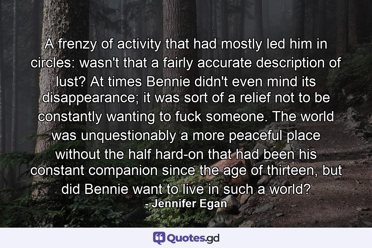 A frenzy of activity that had mostly led him in circles: wasn't that a fairly accurate description of lust? At times Bennie didn't even mind its disappearance; it was sort of a relief not to be constantly wanting to fuck someone. The world was unquestionably a more peaceful place without the half hard-on that had been his constant companion since the age of thirteen, but did Bennie want to live in such a world? - Quote by Jennifer Egan