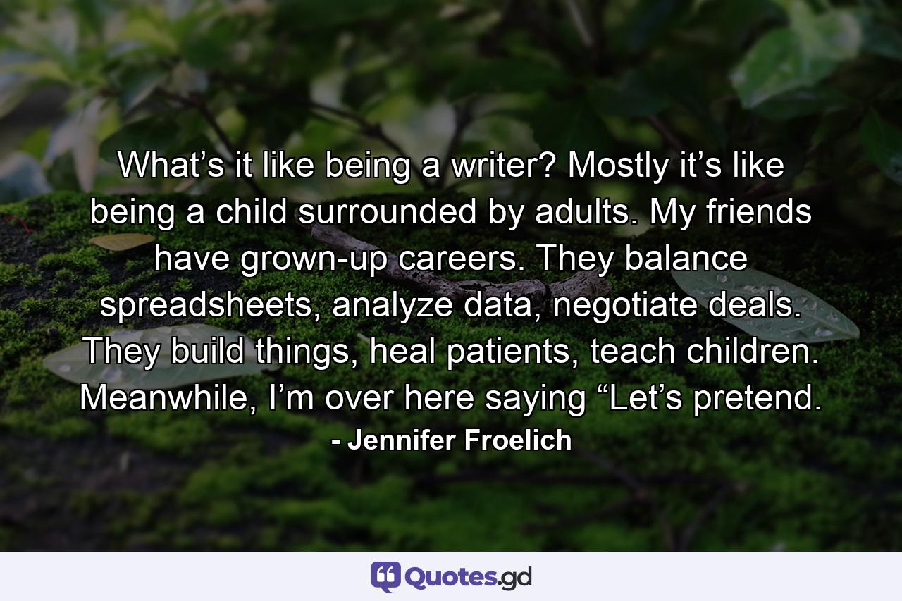 What’s it like being a writer? Mostly it’s like being a child surrounded by adults. My friends have grown-up careers. They balance spreadsheets, analyze data, negotiate deals. They build things, heal patients, teach children. Meanwhile, I’m over here saying “Let’s pretend. - Quote by Jennifer Froelich