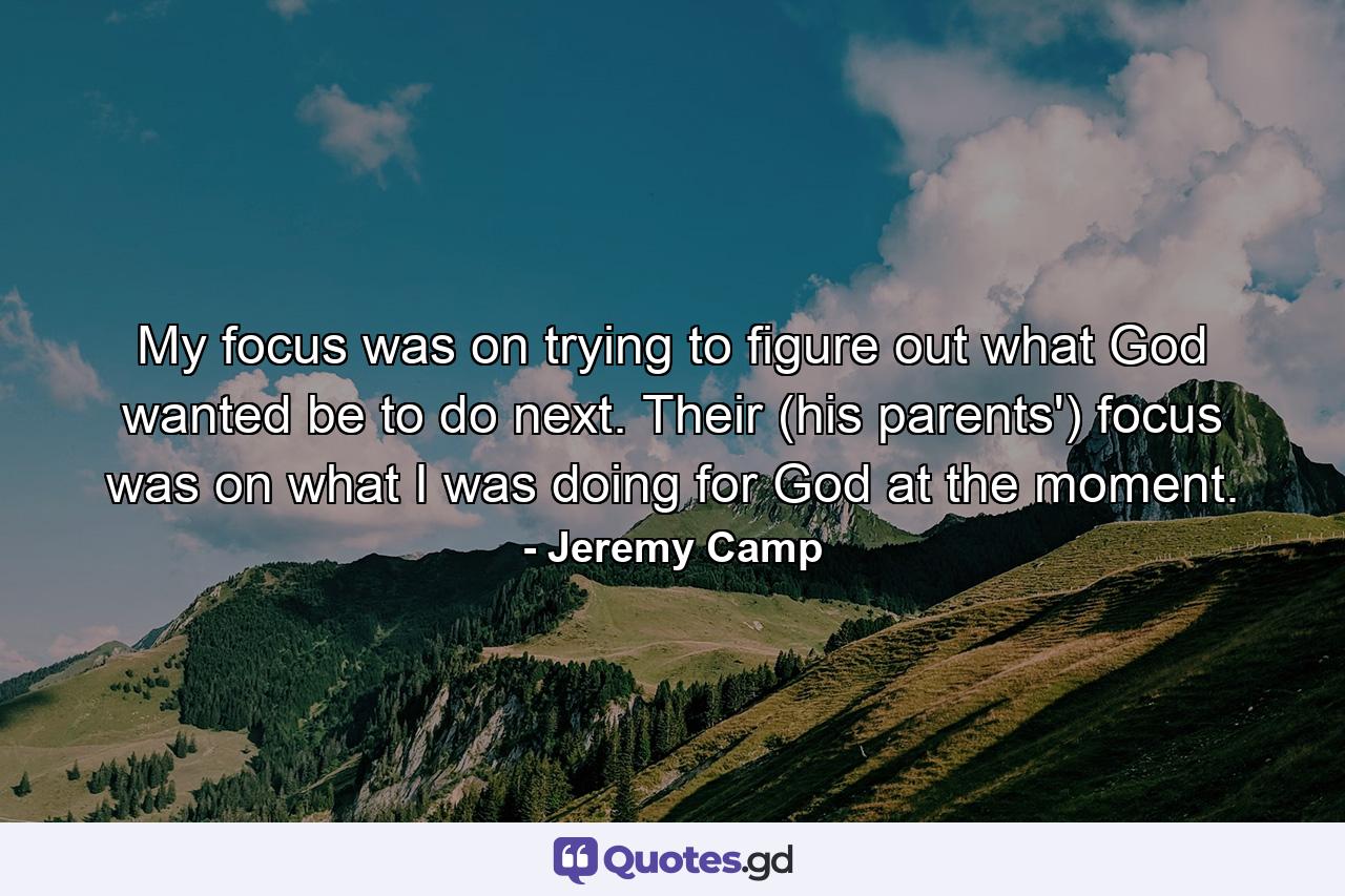 My focus was on trying to figure out what God wanted be to do next. Their (his parents') focus was on what I was doing for God at the moment. - Quote by Jeremy Camp