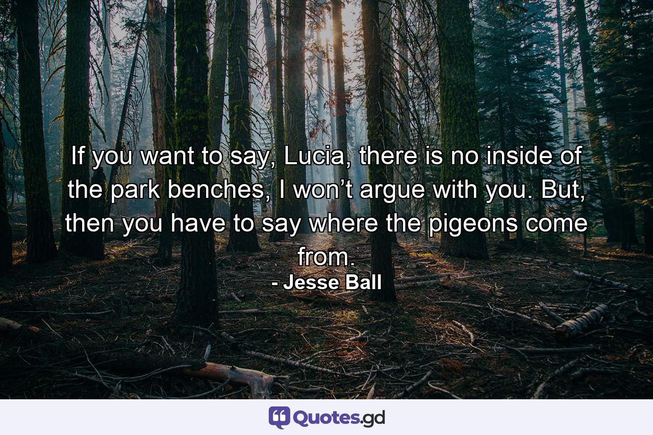 If you want to say, Lucia, there is no inside of the park benches, I won’t argue with you. But, then you have to say where the pigeons come from. - Quote by Jesse Ball