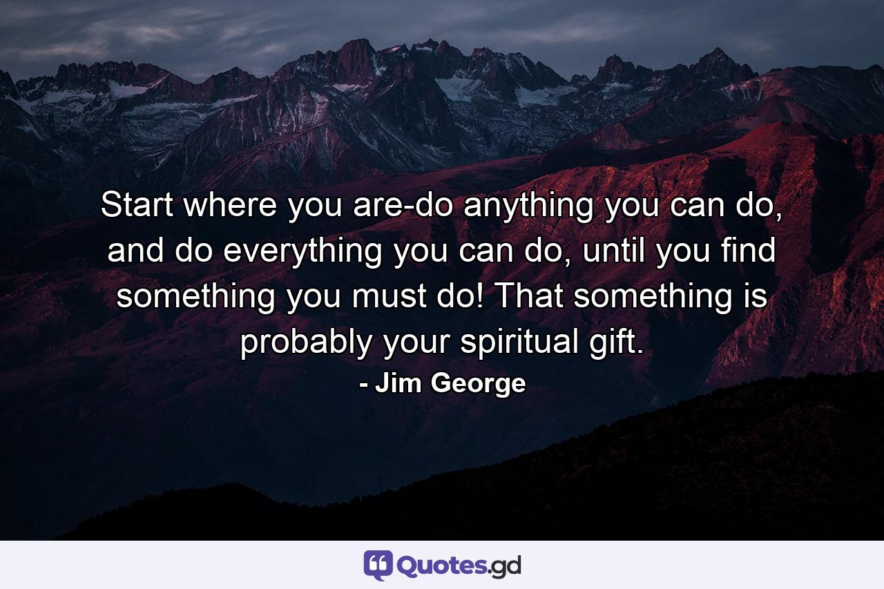 Start where you are-do anything you can do, and do everything you can do, until you find something you must do! That something is probably your spiritual gift. - Quote by Jim George