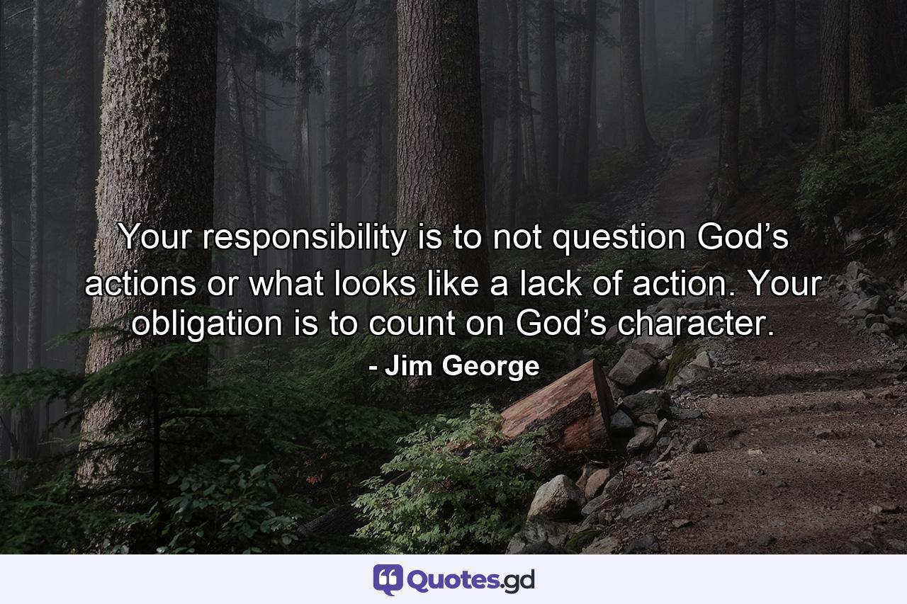 Your responsibility is to not question God’s actions or what looks like a lack of action. Your obligation is to count on God’s character. - Quote by Jim George