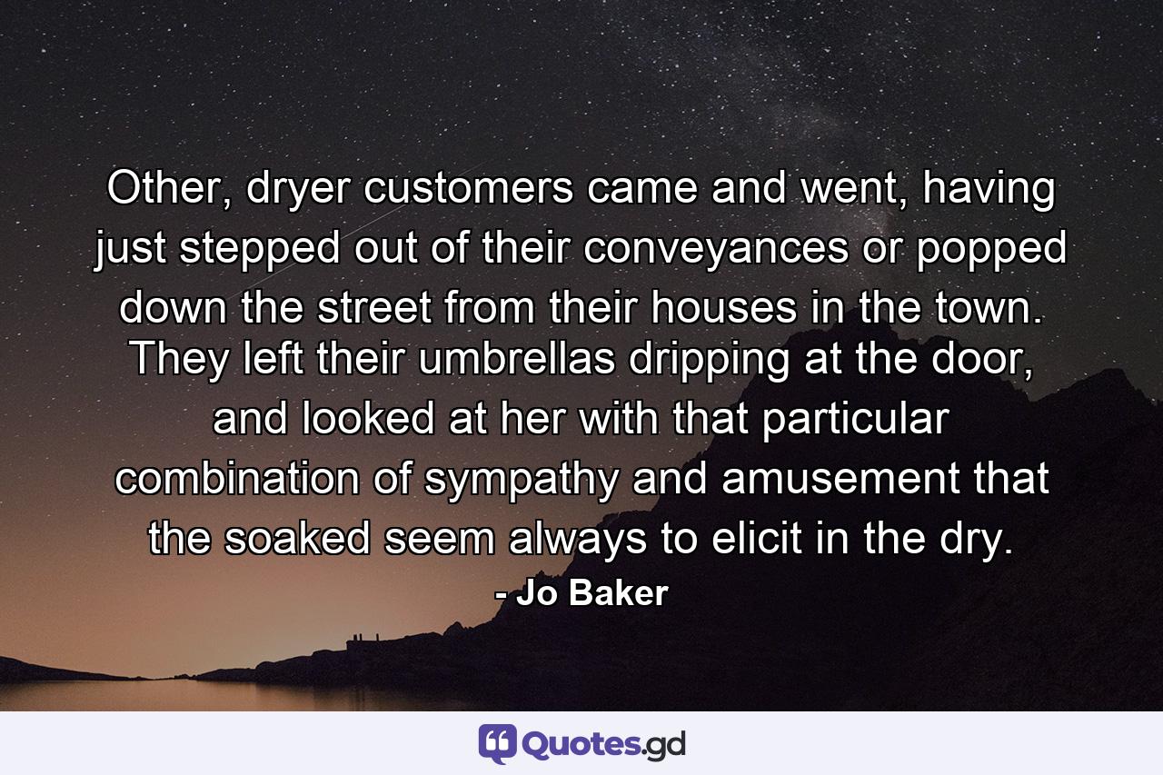 Other, dryer customers came and went, having just stepped out of their conveyances or popped down the street from their houses in the town. They left their umbrellas dripping at the door, and looked at her with that particular combination of sympathy and amusement that the soaked seem always to elicit in the dry. - Quote by Jo Baker