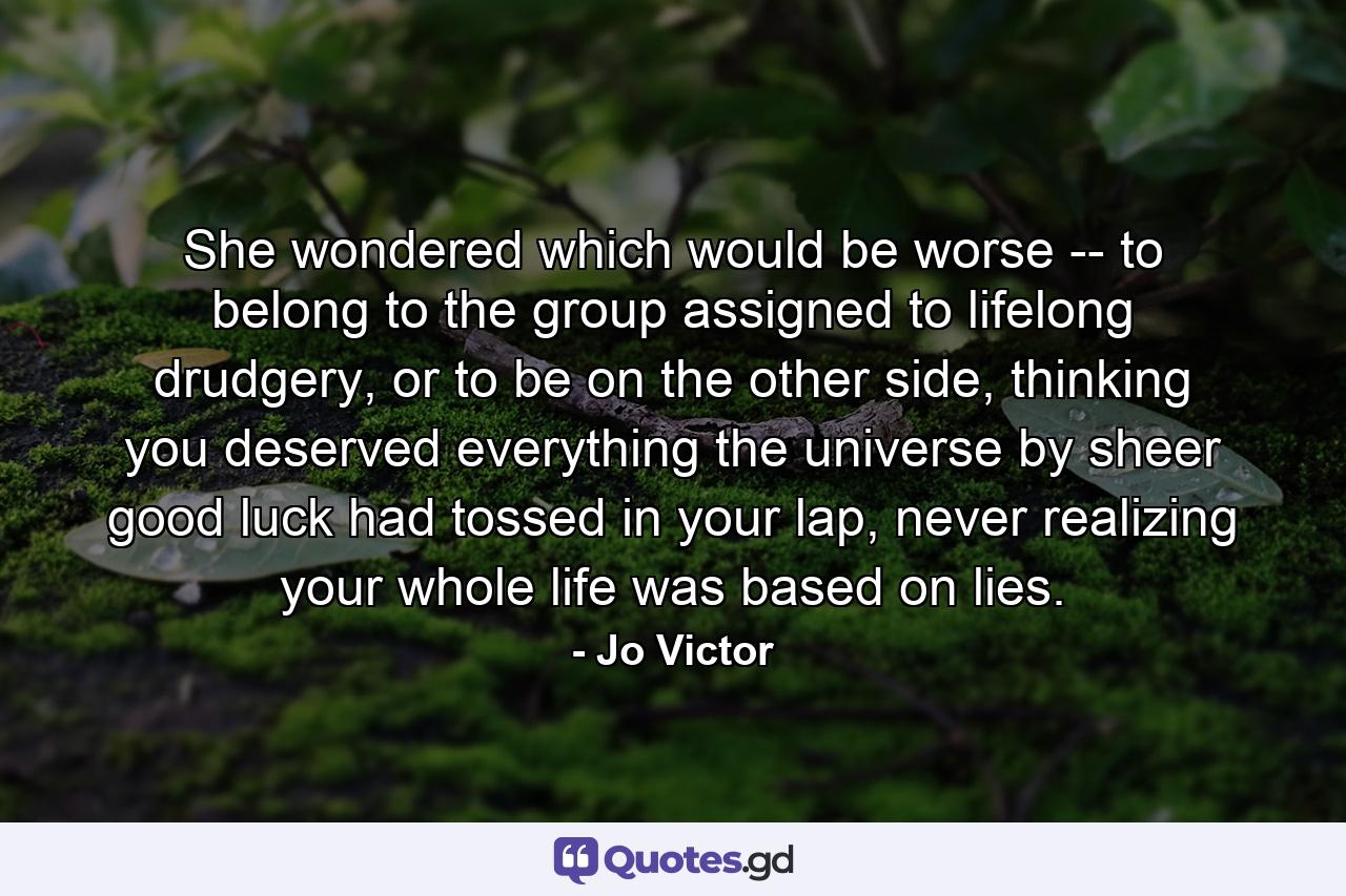 She wondered which would be worse -- to belong to the group assigned to lifelong drudgery, or to be on the other side, thinking you deserved everything the universe by sheer good luck had tossed in your lap, never realizing your whole life was based on lies. - Quote by Jo Victor