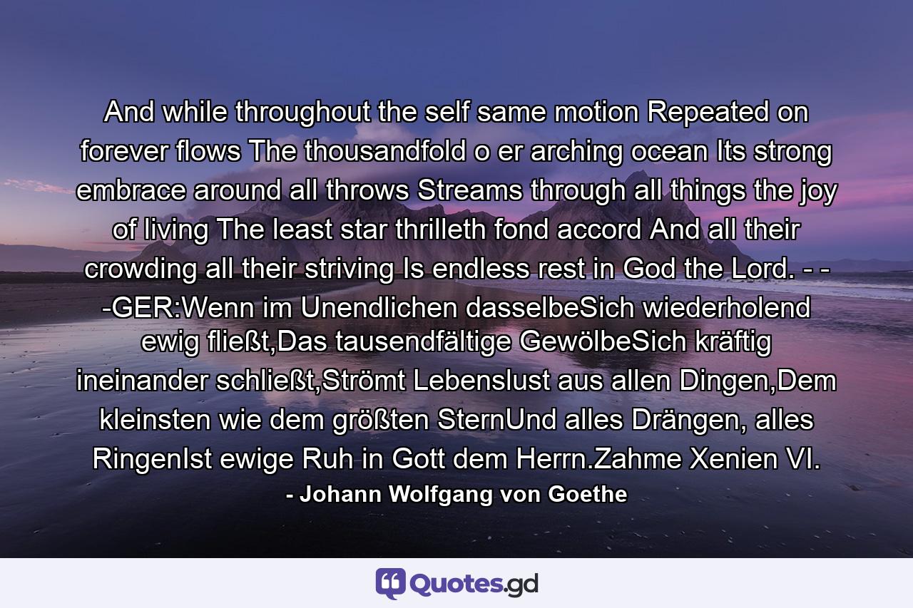 And while throughout the self same motion Repeated on forever flows The thousandfold o er arching ocean Its strong embrace around all throws Streams through all things the joy of living The least star thrilleth fond accord And all their crowding all their striving Is endless rest in God the Lord. - - -GER:Wenn im Unendlichen dasselbeSich wiederholend ewig fließt,Das tausendfältige GewölbeSich kräftig ineinander schließt,Strömt Lebenslust aus allen Dingen,Dem kleinsten wie dem größten SternUnd alles Drängen, alles RingenIst ewige Ruh in Gott dem Herrn.Zahme Xenien VI. - Quote by Johann Wolfgang von Goethe