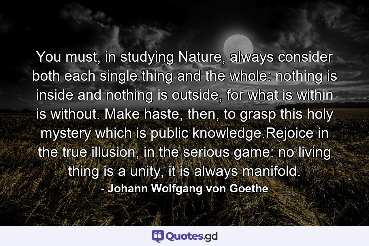 You must, in studying Nature, always consider both each single thing and the whole: nothing is inside and nothing is outside, for what is within is without. Make haste, then, to grasp this holy mystery which is public knowledge.Rejoice in the true illusion, in the serious game: no living thing is a unity, it is always manifold. - Quote by Johann Wolfgang von Goethe