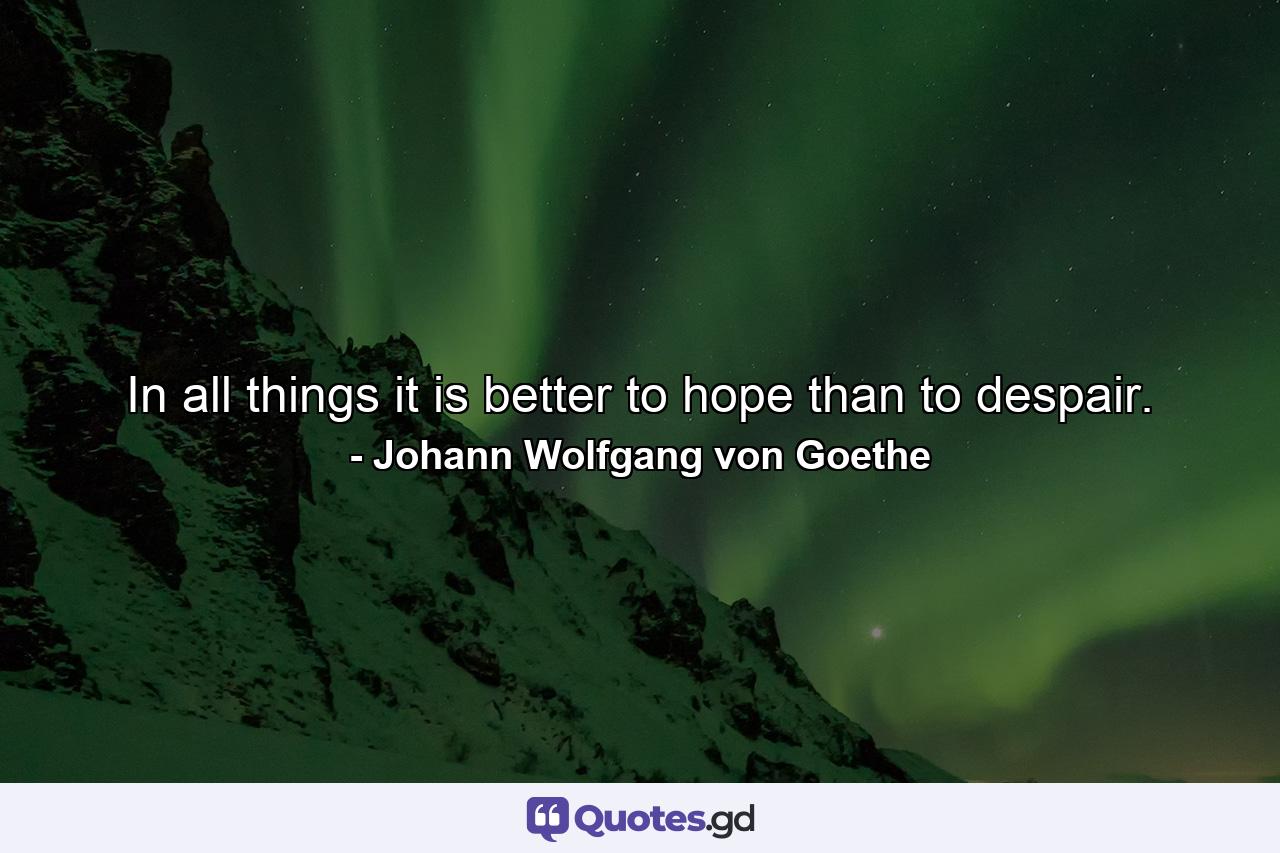 In all things it is better to hope than to despair. - Quote by Johann Wolfgang von Goethe