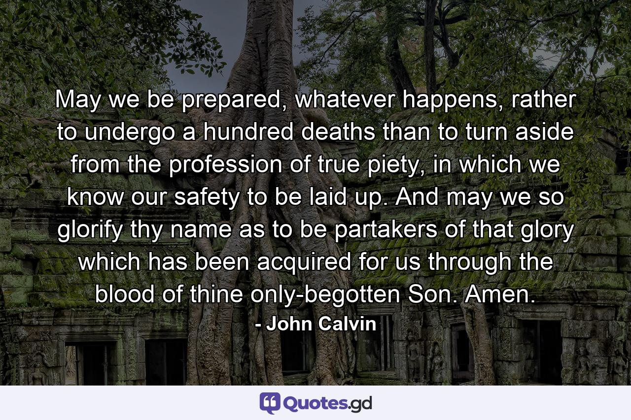 May we be prepared, whatever happens, rather to undergo a hundred deaths than to turn aside from the profession of true piety, in which we know our safety to be laid up. And may we so glorify thy name as to be partakers of that glory which has been acquired for us through the blood of thine only-begotten Son. Amen. - Quote by John Calvin