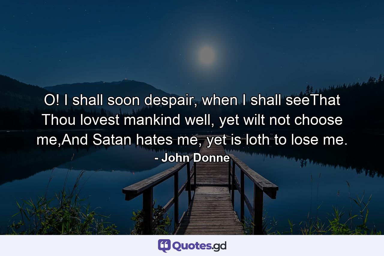 O! I shall soon despair, when I shall seeThat Thou lovest mankind well, yet wilt not choose me,And Satan hates me, yet is loth to lose me. - Quote by John Donne