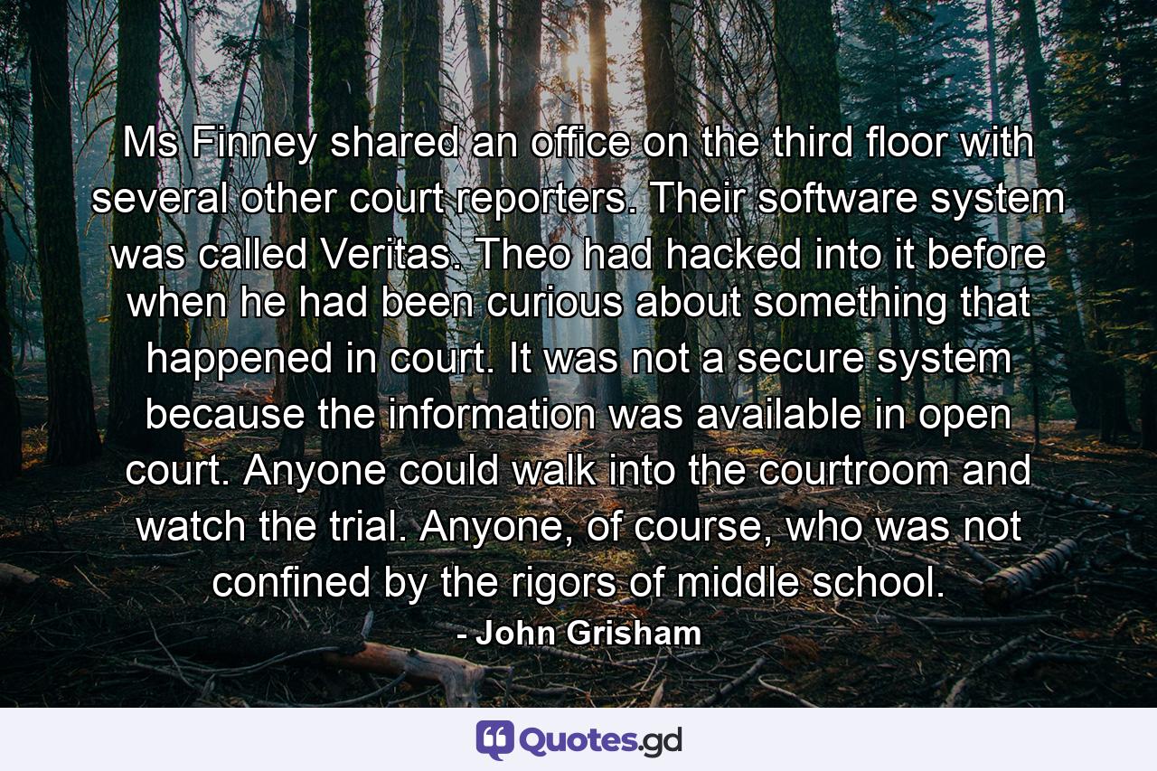 Ms Finney shared an office on the third floor with several other court reporters. Their software system was called Veritas. Theo had hacked into it before when he had been curious about something that happened in court. It was not a secure system because the information was available in open court. Anyone could walk into the courtroom and watch the trial. Anyone, of course, who was not confined by the rigors of middle school. - Quote by John Grisham