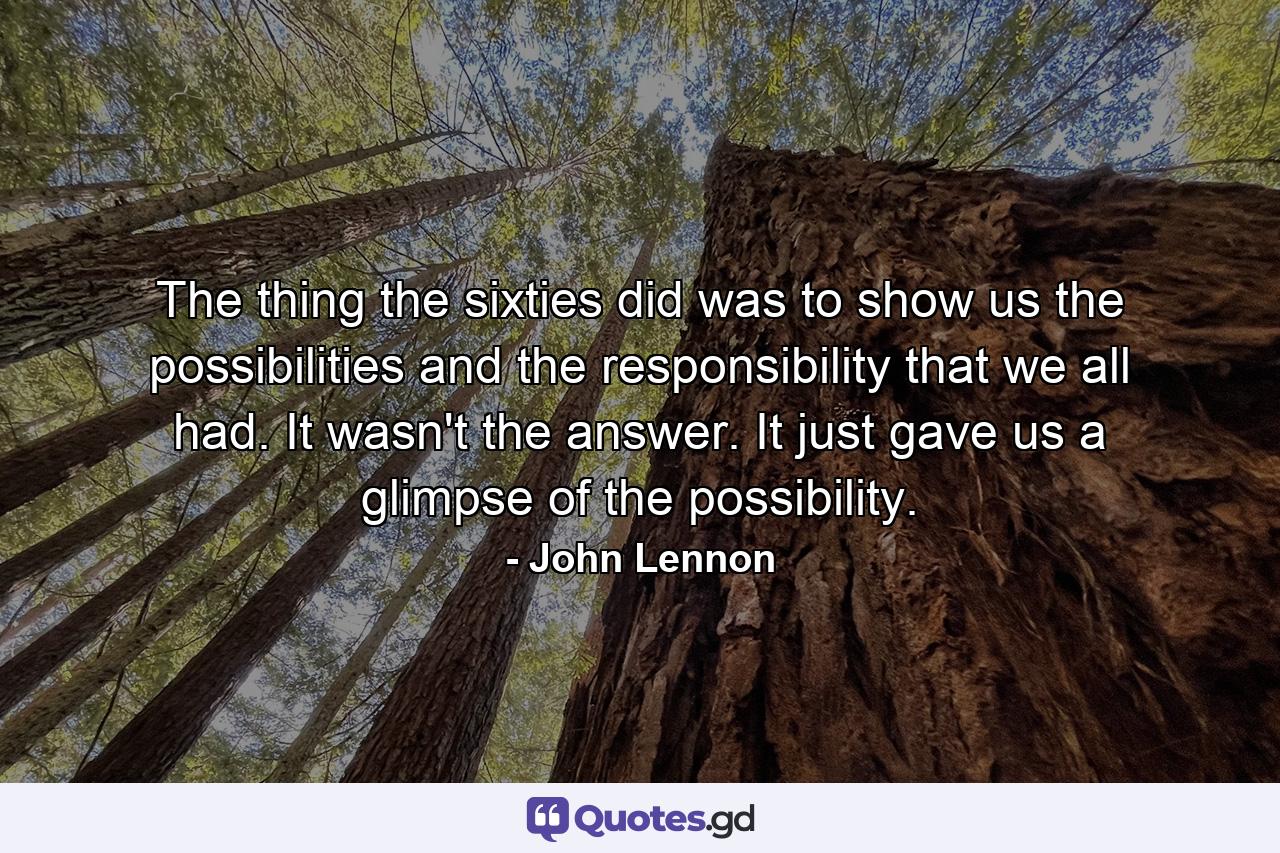 The thing the sixties did was to show us the possibilities and the responsibility that we all had. It wasn't the answer. It just gave us a glimpse of the possibility. - Quote by John Lennon