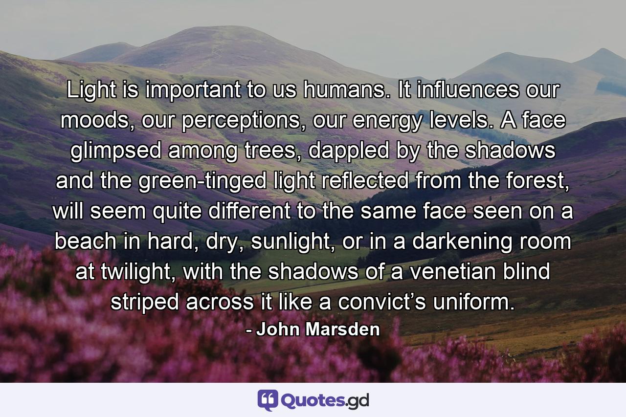 Light is important to us humans. It influences our moods, our perceptions, our energy levels. A face glimpsed among trees, dappled by the shadows and the green-tinged light reflected from the forest, will seem quite different to the same face seen on a beach in hard, dry, sunlight, or in a darkening room at twilight, with the shadows of a venetian blind striped across it like a convict’s uniform. - Quote by John Marsden