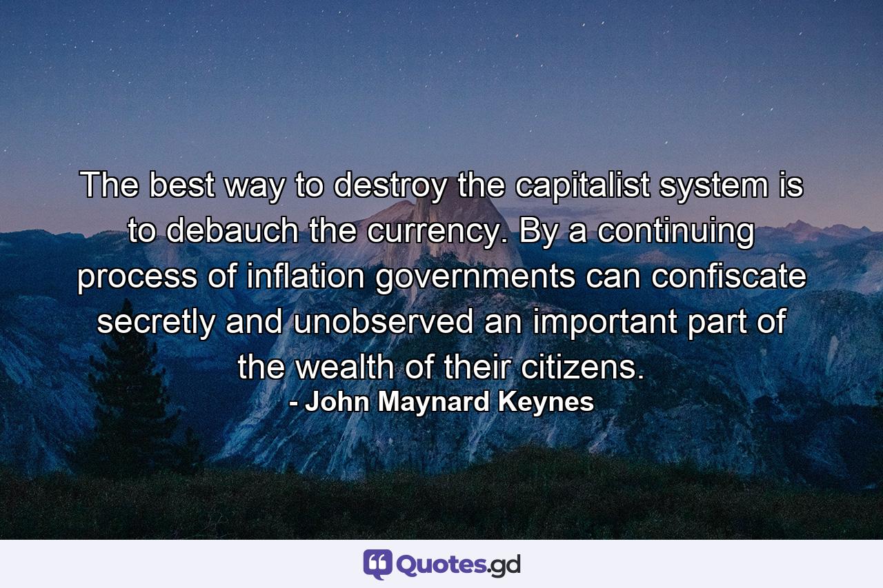 The best way to destroy the capitalist system is to debauch the currency. By a continuing process of inflation  governments can confiscate  secretly and unobserved  an important part of the wealth of their citizens. - Quote by John Maynard Keynes