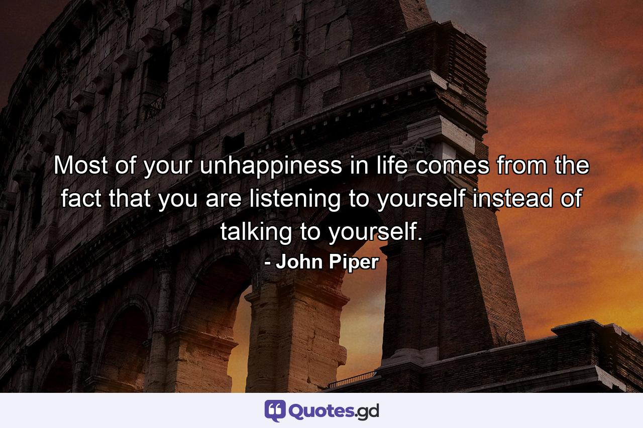 Most of your unhappiness in life comes from the fact that you are listening to yourself instead of talking to yourself. - Quote by John Piper