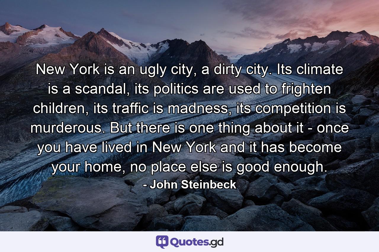 New York is an ugly city, a dirty city. Its climate is a scandal, its politics are used to frighten children, its traffic is madness, its competition is murderous. But there is one thing about it - once you have lived in New York and it has become your home, no place else is good enough. - Quote by John Steinbeck