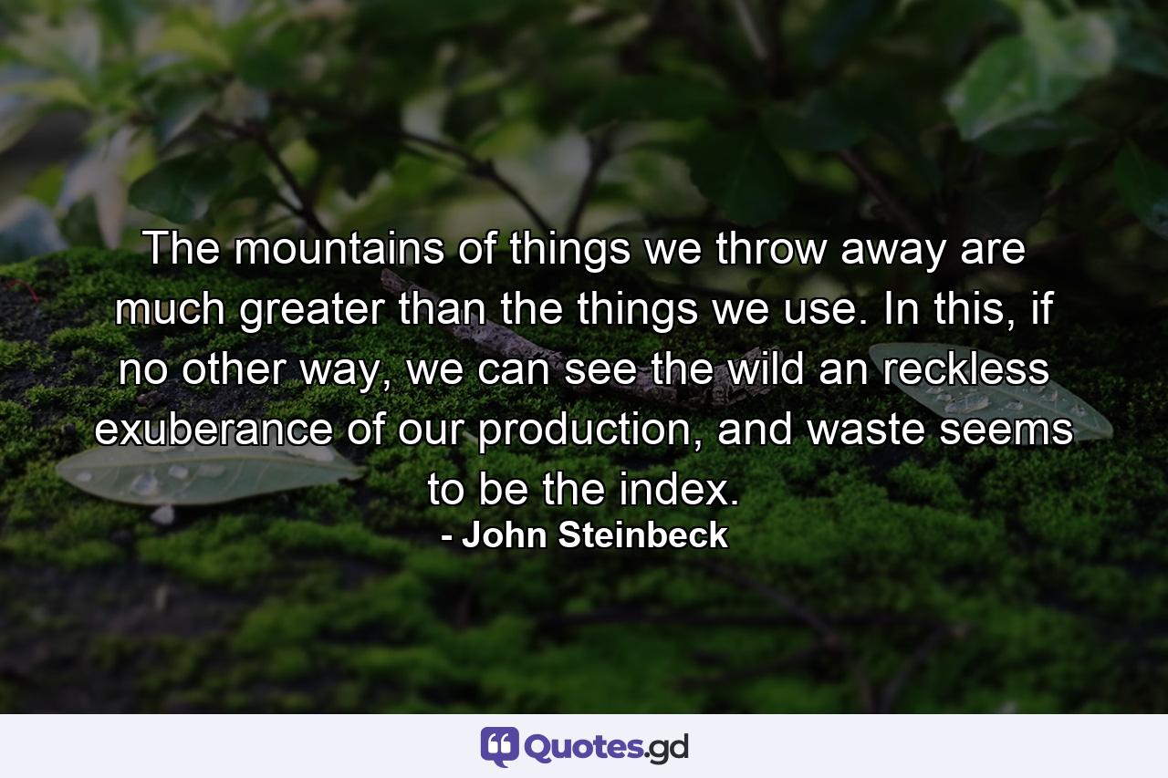 The mountains of things we throw away are much greater than the things we use. In this, if no other way, we can see the wild an reckless exuberance of our production, and waste seems to be the index. - Quote by John Steinbeck