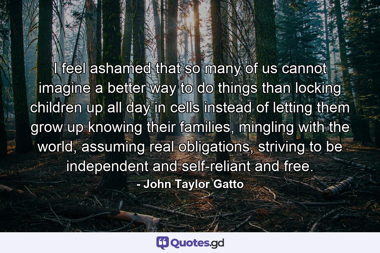 I feel ashamed that so many of us cannot imagine a better way to do things than locking children up all day in cells instead of letting them grow up knowing their families, mingling with the world, assuming real obligations, striving to be independent and self-reliant and free. - Quote by John Taylor Gatto