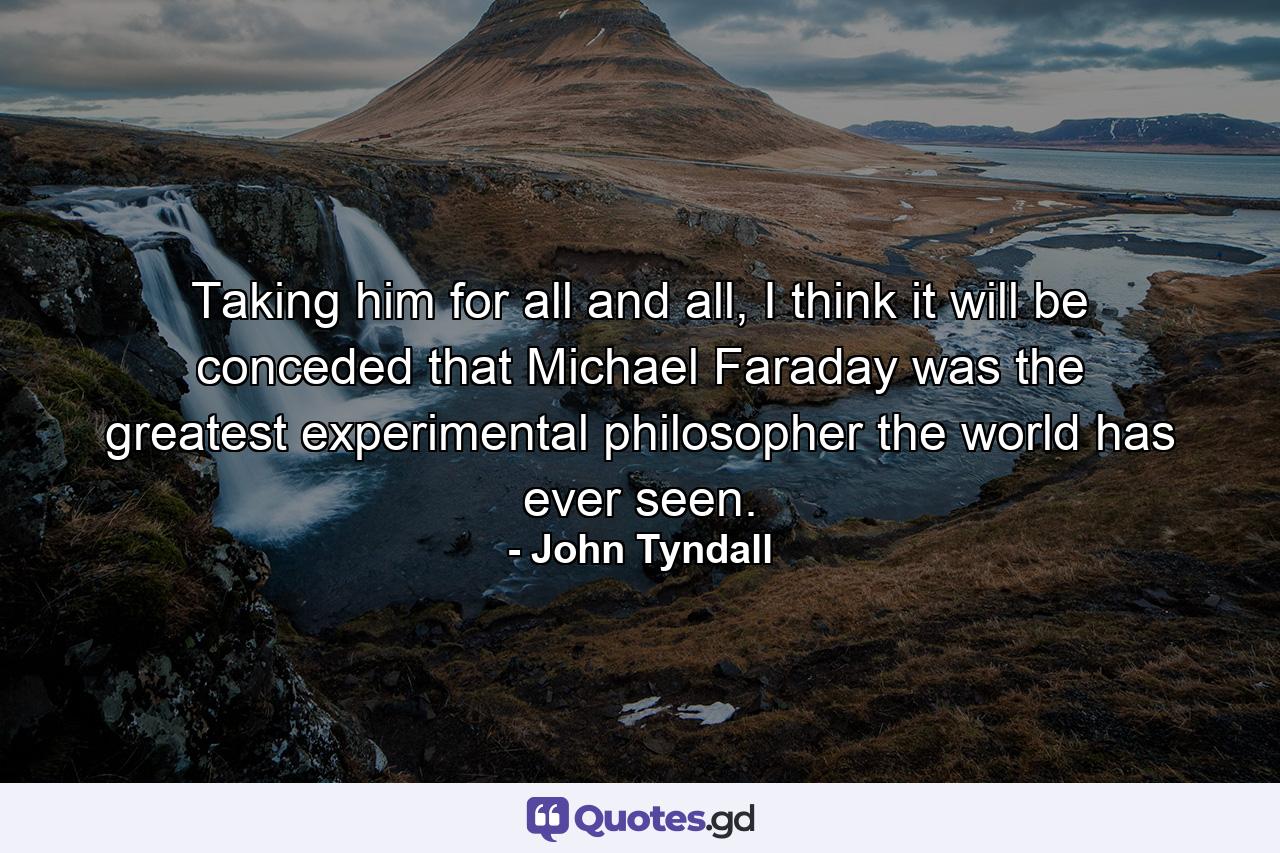 Taking him for all and all, I think it will be conceded that Michael Faraday was the greatest experimental philosopher the world has ever seen. - Quote by John Tyndall