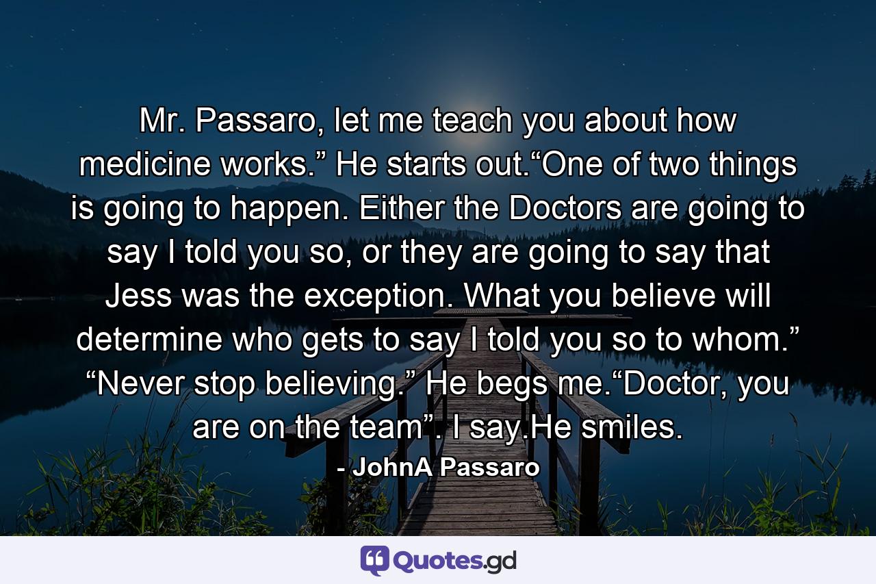 Mr. Passaro, let me teach you about how medicine works.” He starts out.“One of two things is going to happen. Either the Doctors are going to say I told you so, or they are going to say that Jess was the exception. What you believe will determine who gets to say I told you so to whom.” “Never stop believing.” He begs me.“Doctor, you are on the team”. I say.He smiles. - Quote by JohnA Passaro