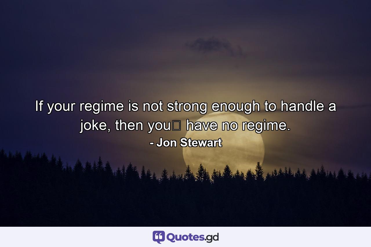 If your regime is not strong enough to handle a joke, then you﻿ have no regime. - Quote by Jon Stewart