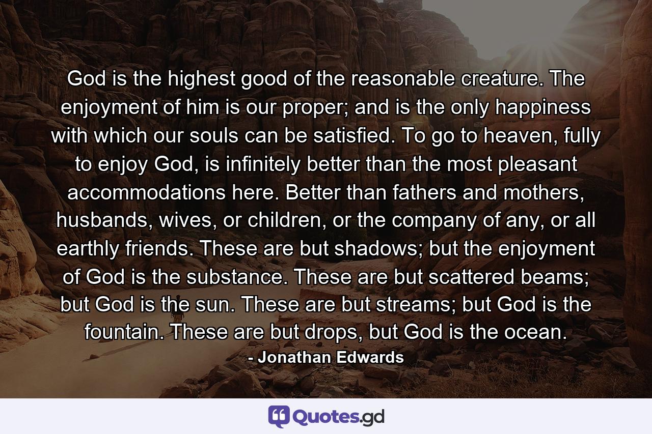 God is the highest good of the reasonable creature. The enjoyment of him is our proper; and is the only happiness with which our souls can be satisfied. To go to heaven, fully to enjoy God, is infinitely better than the most pleasant accommodations here. Better than fathers and mothers, husbands, wives, or children, or the company of any, or all earthly friends. These are but shadows; but the enjoyment of God is the substance. These are but scattered beams; but God is the sun. These are but streams; but God is the fountain. These are but drops, but God is the ocean. - Quote by Jonathan Edwards