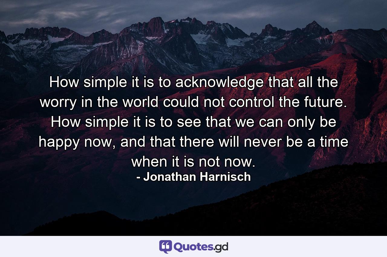 How simple it is to acknowledge that all the worry in the world could not control the future. How simple it is to see that we can only be happy now, and that there will never be a time when it is not now. - Quote by Jonathan Harnisch