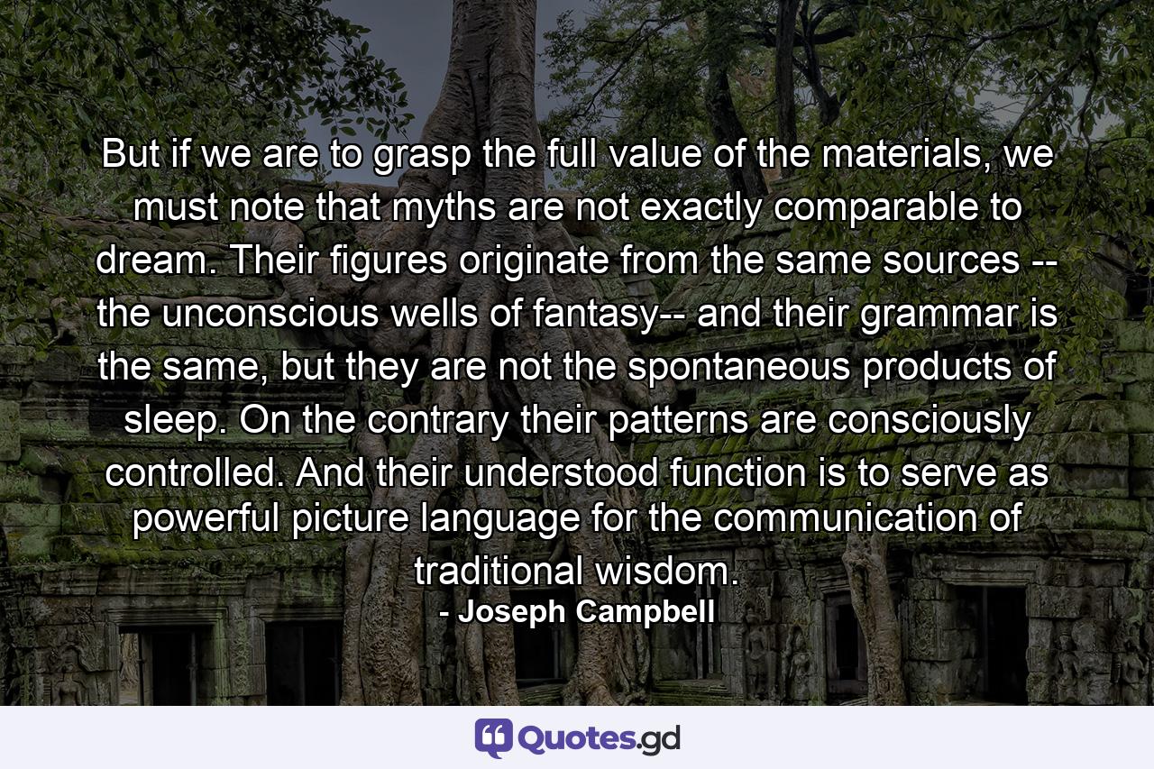 But if we are to grasp the full value of the materials, we must note that myths are not exactly comparable to dream. Their figures originate from the same sources -- the unconscious wells of fantasy-- and their grammar is the same, but they are not the spontaneous products of sleep. On the contrary their patterns are consciously controlled. And their understood function is to serve as powerful picture language for the communication of traditional wisdom. - Quote by Joseph Campbell