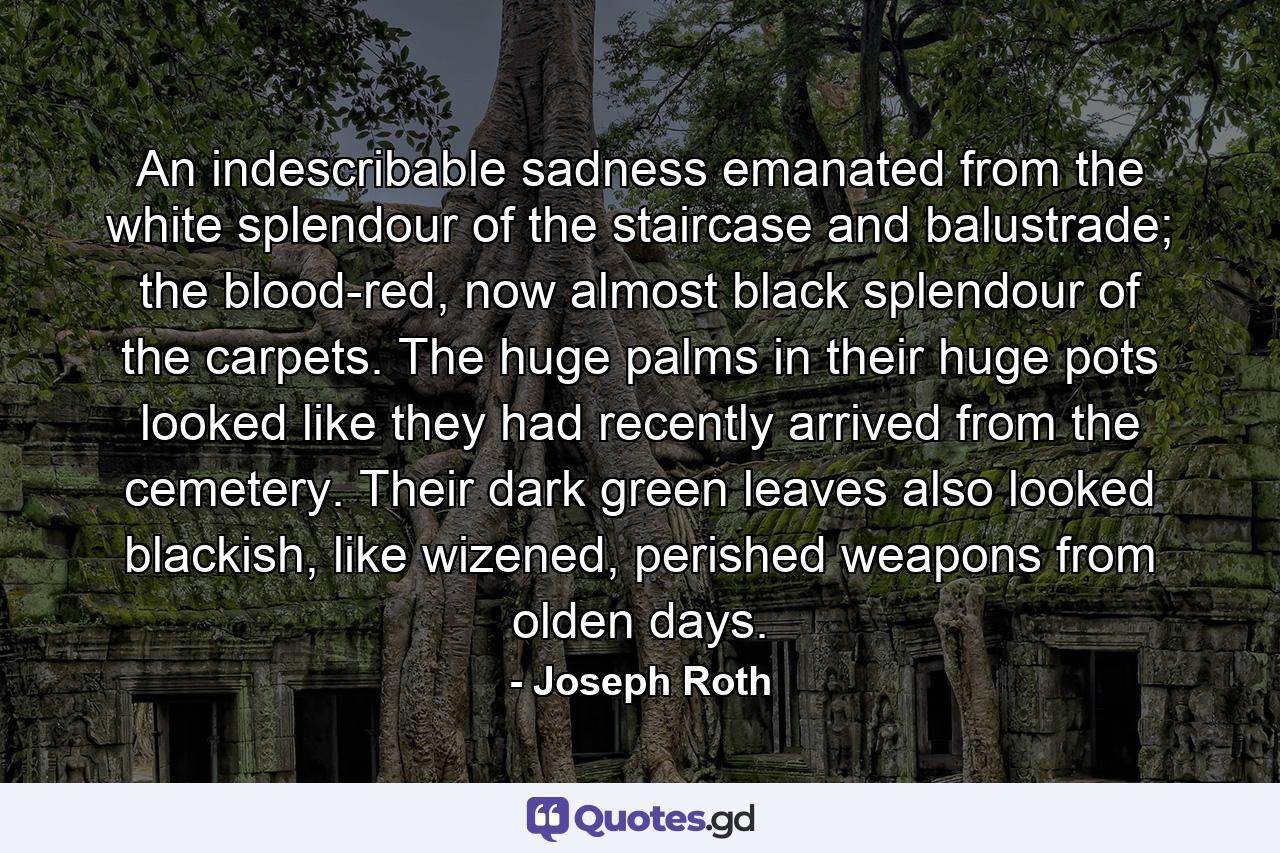 An indescribable sadness emanated from the white splendour of the staircase and balustrade; the blood-red, now almost black splendour of the carpets. The huge palms in their huge pots looked like they had recently arrived from the cemetery. Their dark green leaves also looked blackish, like wizened, perished weapons from olden days. - Quote by Joseph Roth