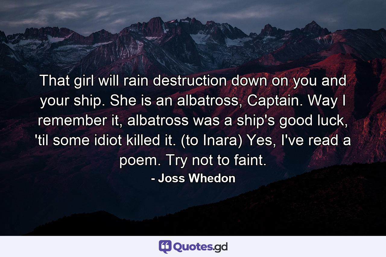 That girl will rain destruction down on you and your ship. She is an albatross, Captain. Way I remember it, albatross was a ship's good luck, 'til some idiot killed it. (to Inara) Yes, I've read a poem. Try not to faint. - Quote by Joss Whedon