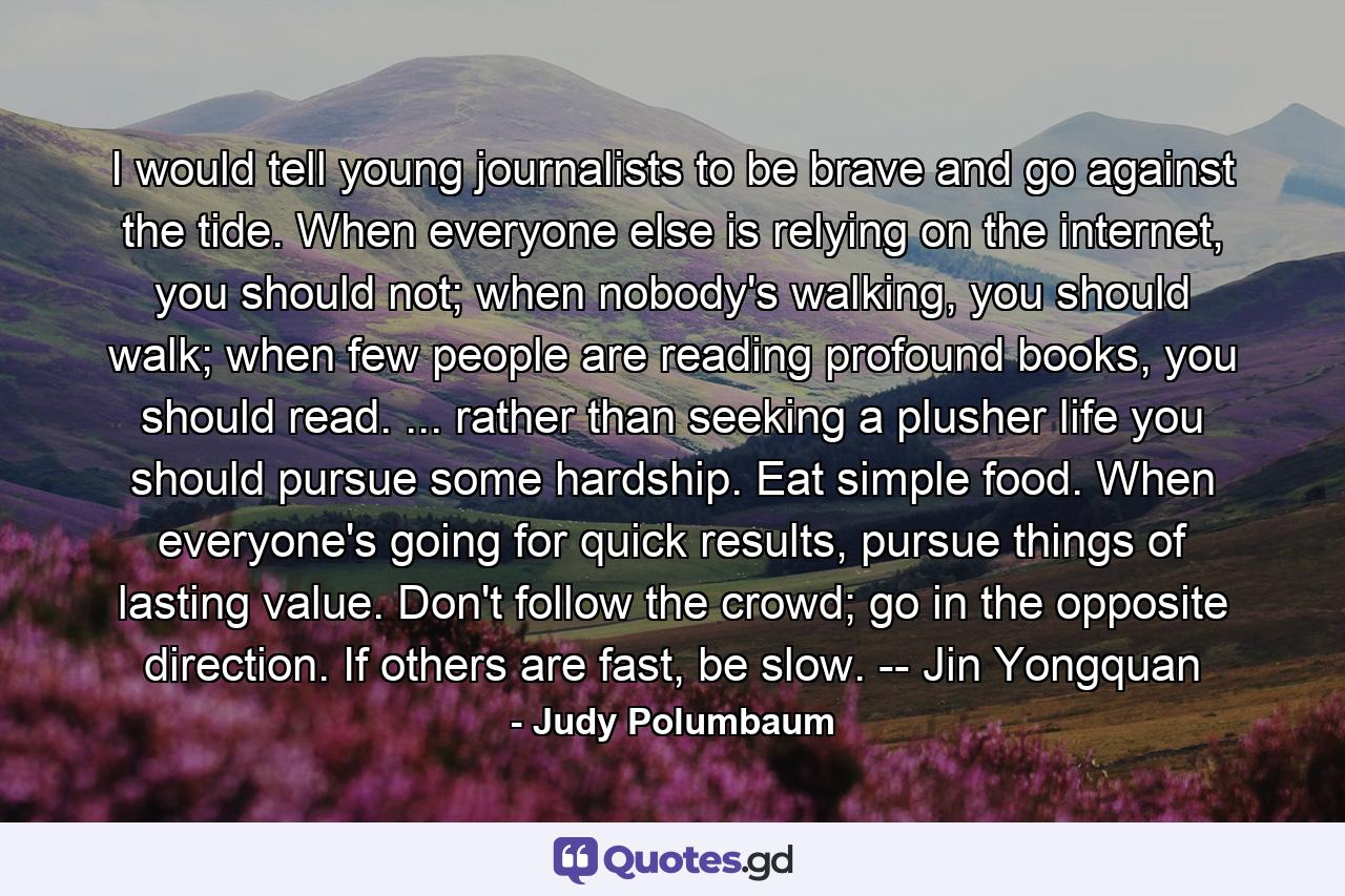 I would tell young journalists to be brave and go against the tide. When everyone else is relying on the internet, you should not; when nobody's walking, you should walk; when few people are reading profound books, you should read. ... rather than seeking a plusher life you should pursue some hardship. Eat simple food. When everyone's going for quick results, pursue things of lasting value. Don't follow the crowd; go in the opposite direction. If others are fast, be slow. -- Jin Yongquan - Quote by Judy Polumbaum