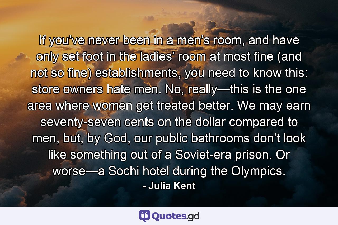 If you’ve never been in a men’s room, and have only set foot in the ladies’ room at most fine (and not so fine) establishments, you need to know this: store owners hate men. No, really—this is the one area where women get treated better. We may earn seventy-seven cents on the dollar compared to men, but, by God, our public bathrooms don’t look like something out of a Soviet-era prison. Or worse—a Sochi hotel during the Olympics. - Quote by Julia Kent