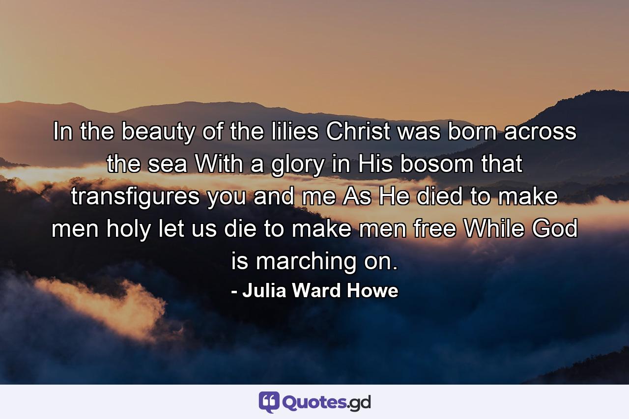 In the beauty of the lilies Christ was born across the sea  With a glory in His bosom that transfigures you and me  As He died to make men holy  let us die to make men free  While God is marching on. - Quote by Julia Ward Howe