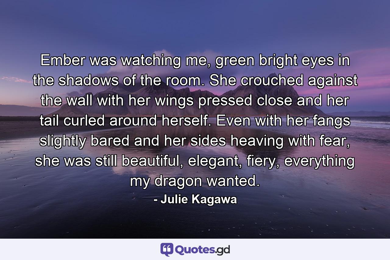 Ember was watching me, green bright eyes in the shadows of the room. She crouched against the wall with her wings pressed close and her tail curled around herself. Even with her fangs slightly bared and her sides heaving with fear, she was still beautiful, elegant, fiery, everything my dragon wanted. - Quote by Julie Kagawa